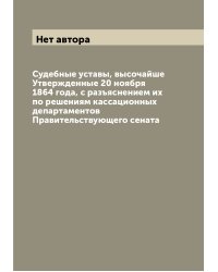 Судебные уставы, высочайше Утвержденные 20 ноября 1864 года, с разъяснением их по решениям кассационных департаментов Правительствующего сената