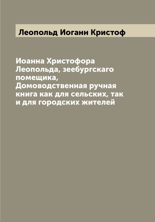 Обложка книги «Иоанна Христофора Леопольда, зеебургскаго помещика, Домоводственная ручная книга как для сельских, так и для городских жителей» — Леопольд Иоганн Кристоф, ISBN 9785519931939