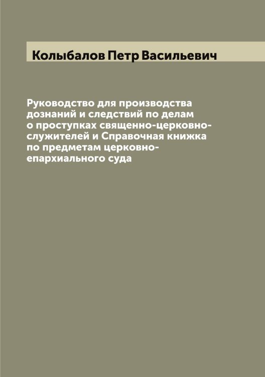 Обложка книги «Руководство для производства дознаний и следствий по делам о проступках священно-церковно-служителей и Справочная книжка по предметам церковно-епархиального суда» — Колыбалов Петр Васильевич, ISBN 9785519899291