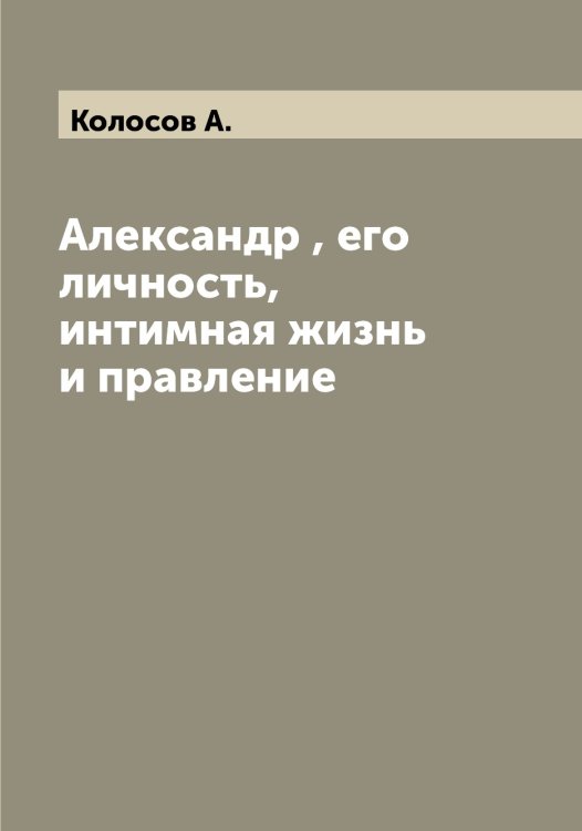Обложка книги «Александр , его личность, интимная жизнь и правление» — Колосов А., ISBN 9785519899017