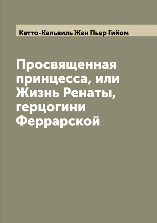 Обложка книги «Просвященная принцесса, или Жизнь Ренаты, герцогини Феррарской» — Катто-Кальвиль Жан Пьер Гийом, ISBN 9785519886529