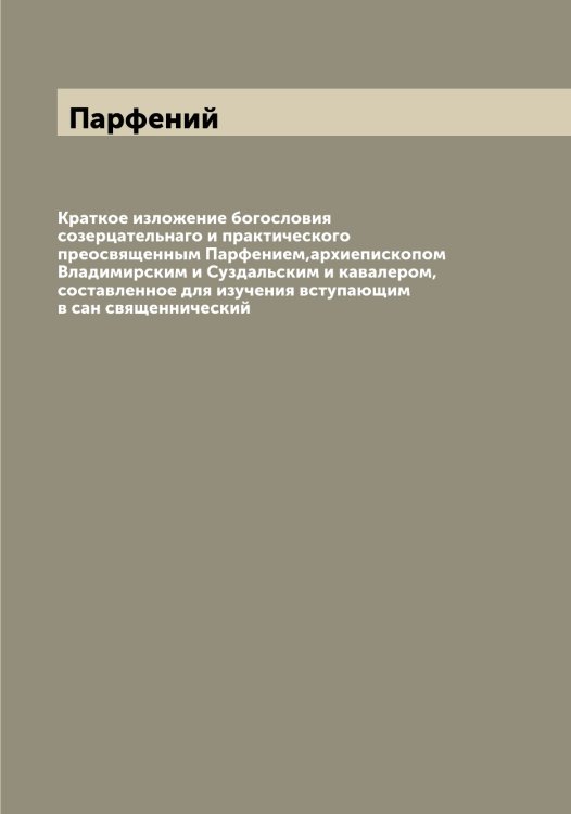Обложка книги «Краткое изложение богословия созерцательнаго и практического преосвященным Парфением,архиепископом Владимирским и Суздальским и кавалером, составленное для изучения вступающим в сан священнический» — Парфений, ISBN 9785521273010