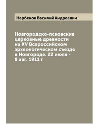 Новгородско-псковские церковные древности на XV Всероссийском археологическом съезде в Новгороде. 22 июля - 8 авг. 1911 г