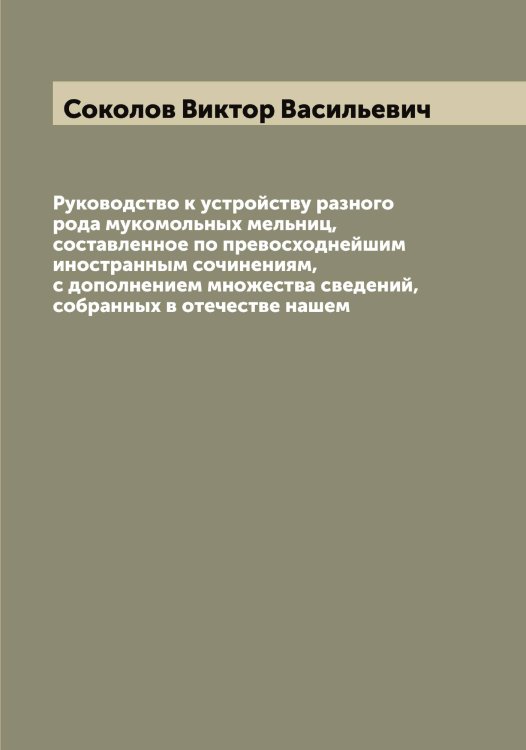 Обложка книги «Руководство к устройству разного рода мукомольных мельниц, составленное по превосходнейшим иностранным сочинениям, с дополнением множества сведений, собранных в отечестве нашем» — Соколов Виктор Васильевич, ISBN 9785519745239