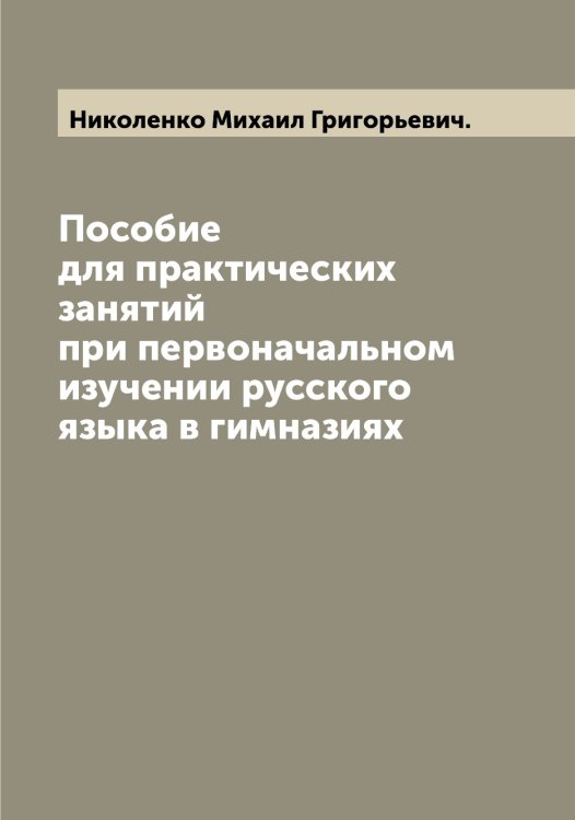 Обложка книги «Пособие для практических занятий при первоначальном изучении русского языка в гимназиях» — Николенко Михаил Григорьевич., ISBN 9785519997676