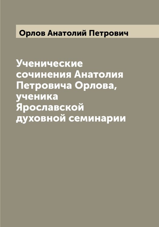 Обложка книги «Ученические сочинения Анатолия Петровича Орлова, ученика Ярославской духовной семинарии» — Орлов Анатолий Петрович, ISBN 9785521264674