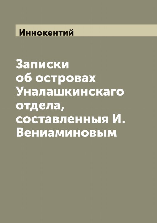 Обложка книги «Записки об островах Уналашкинскаго отдела, составленныя И. Вениаминовым» — Иннокентий, ISBN 9785519870634