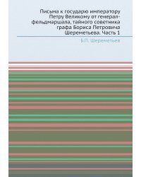 Письма к государю императору Петру Великому от генерал-фельдмаршала, тайного советника графа Бориса Петровича Шереметьева. Часть 1