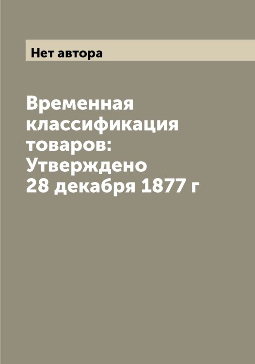 Обложка книги «Временная классификация товаров: Утверждено 28 декабря 1877 г» — Нет автора, ISBN 9785519782975