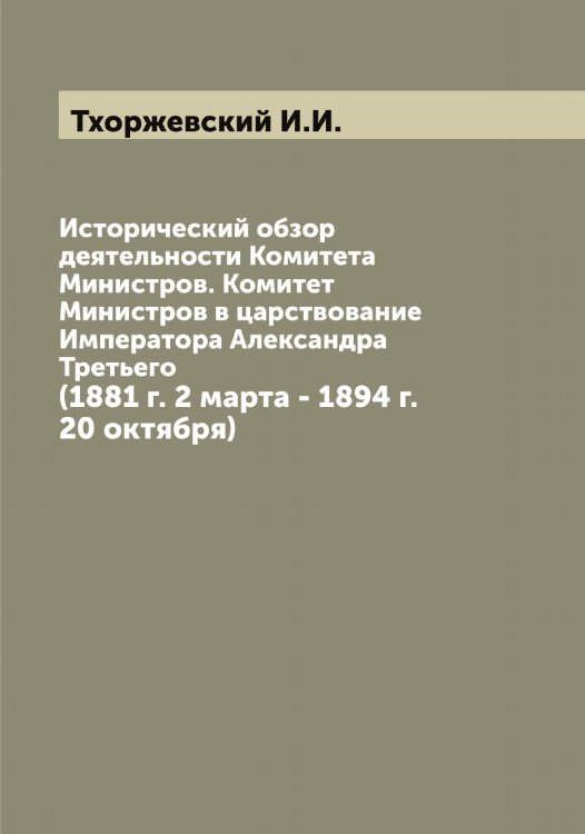 Исторический обзор деятельности Комитета Министров. Комитет Министров в царствование Императора Александра Третьего Обложка книги «Исторический обзор деятельности Комитета Министров. Комитет Министров в царствование Императора Александра Третьего» — Тхоржевский И.И., ISBN 9785519780513