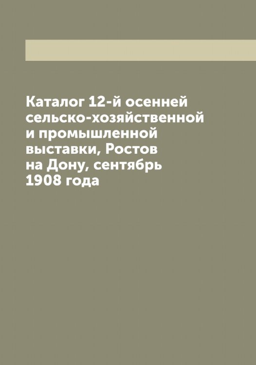 Обложка книги «Каталог 12-й осенней сельско-хозяйственной и промышленной выставки, Ростов на Дону, сентябрь 1908 года» — Нет автора, ISBN 9785519852296