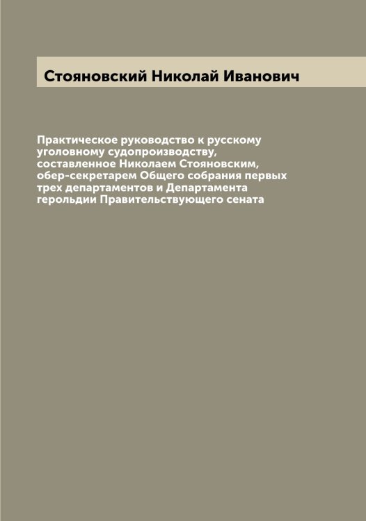 Обложка книги «Практическое руководство к русскому уголовному судопроизводству, составленное Николаем Стояновским, обер-секретарем Общего собрания первых трех департаментов и Департамента герольдии Правительствующего сената» — Стояновский Николай Иванович, ISBN 9785519755474