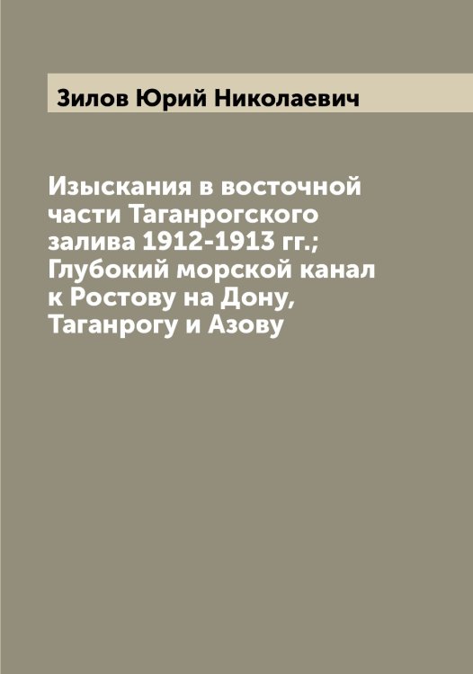 Обложка книги «Изыскания в восточной части Таганрогского залива 1912-1913 гг.; Глубокий морской канал к Ростову на Дону, Таганрогу и Азову» — Зилов Юрий Николаевич, ISBN 9785519862028