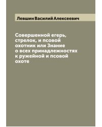 Совершенной егерь, стрелок, и псовой охотник или Знание о всех принадлежностях к ружейной и псовой охоте