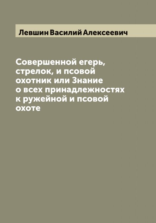 Обложка книги «Совершенной егерь, стрелок, и псовой охотник или Знание о всех принадлежностях к ружейной и псовой охоте» — Левшин Василий Алексеевич, ISBN 9785519928649