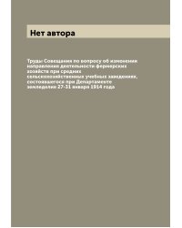 Труды Совещания по вопросу об изменении направления деятельности фермерских хозяйств при средних сельскохозяйственных учебных заведениях, состоявшегося при Департаменте земледелия 27-31 января 1914 года