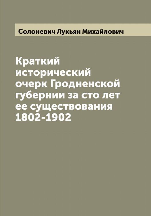 Обложка книги «Краткий исторический очерк Гродненской губернии за сто лет ее существования 1802-1902» — Солоневич Лукьян Михайлович, ISBN 9785519749404