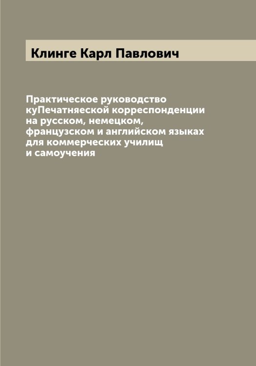 Обложка книги «Практическое руководство куПечатняеской корреспонденции на русском, немецком, французском и английском языках для коммерческих училищ и самоучения» — Клинге Карл Павлович, ISBN 9785519893190
