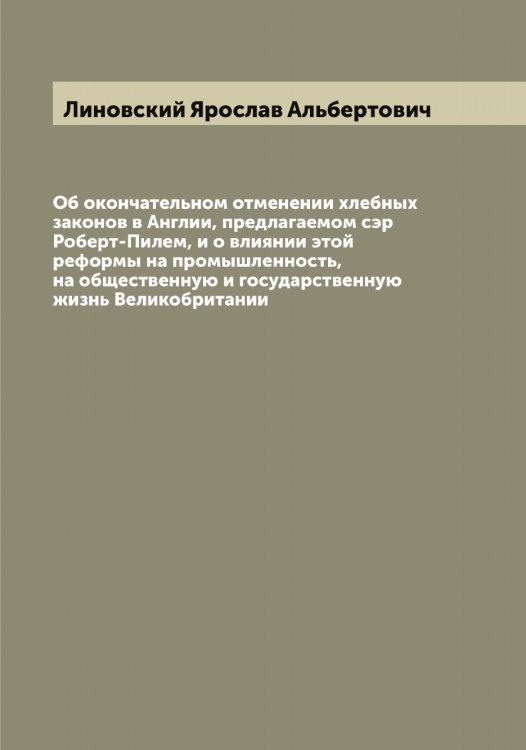 Обложка книги «Об окончательном отменении хлебных законов в Англии, предлагаемом сэр Роберт-Пилем, и о влиянии этой реформы на промышленность, на общественную и государственную жизнь Великобритании» — Линовский Ярослав Альбертович, ISBN 9785519935241