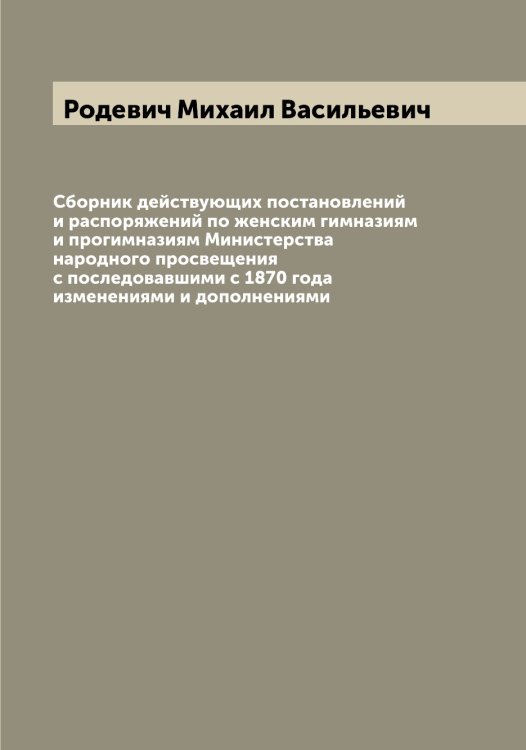 Обложка книги «Сборник действующих постановлений и распоряжений по женским гимназиям и прогимназиям Министерства народного просвещения с последовавшими с 1870 года изменениями и дополнениями» — Родевич Михаил Васильевич, ISBN 9785519808972