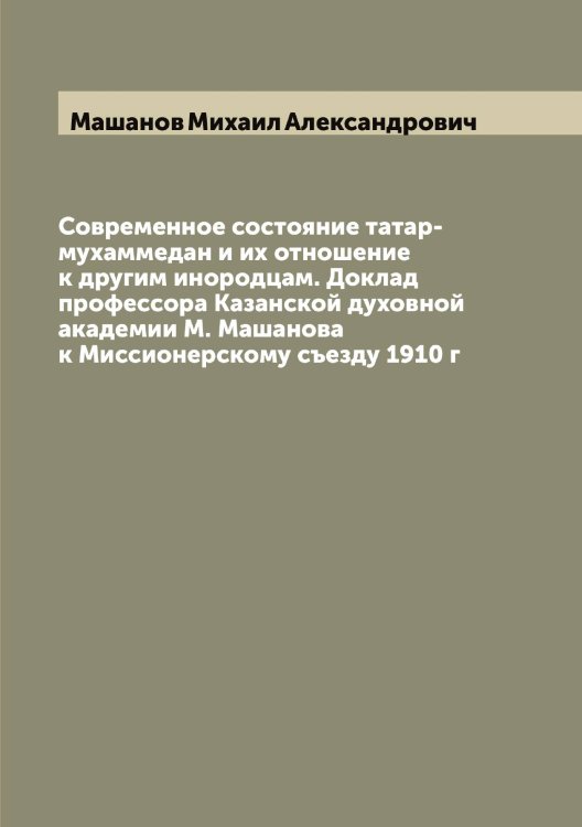 Обложка книги «Современное состояние татар-мухаммедан и их отношение к другим инородцам. Доклад профессора Казанской духовной академии М. Машанова к Миссионерскому съезду 1910 г» — Машанов Михаил Александрович, ISBN 9785519958196