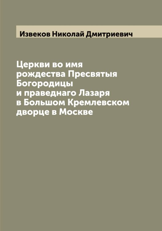 Обложка книги «Церкви во имя рождества Пресвятыя Богородицы и праведнаго Лазаря в Большом Кремлевском дворце в Москве» — Извеков Николай Дмитриевич, ISBN 9785519868570