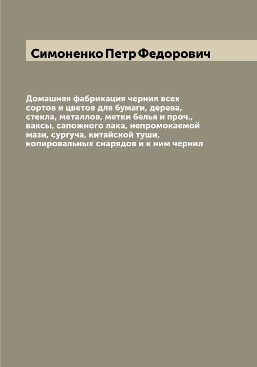 Обложка книги «Домашняя фабрикация чернил всех сортов и цветов для бумаги, дерева, стекла, металлов, метки белья и проч., ваксы, сапожного лака, непромокаемой мази, сургуча, китайской туши, копировальных снарядов и к ним чернил» — Симоненко Петр Федорович, ISBN 9785519735841