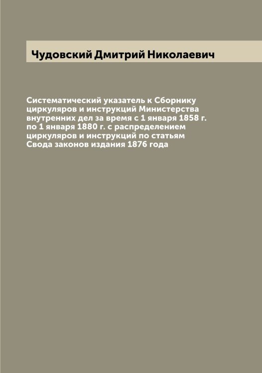 Обложка книги «Систематический указатель к Сборнику циркуляров и инструкций Министерства внутренних дел за время с 1 января 1858 г. по 1 января 1880 г. с распределением циркуляров и инструкций по статьям Свода законов издания 1876 года» — Чудовский Дмитрий Николаевич, ISBN 9785521304547
