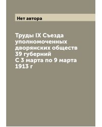 Труды IX Съезда уполномоченных дворянских обществ 39 губерний С 3 марта по 9 марта 1913 г