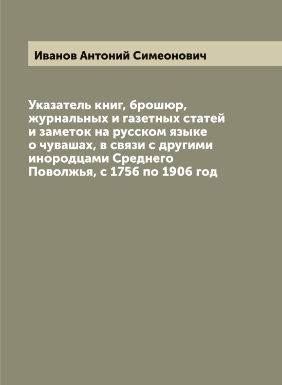 Обложка книги «Указатель книг, брошюр, журнальных и газетных статей и заметок на русском языке о чувашах, в связи с другими инородцами Среднего Поволжья, с 1756 по 1906 год» — Иванов Антоний Симеонович, ISBN 9785519865500