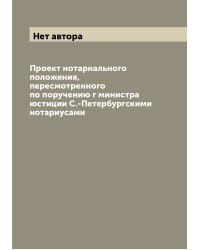 Проект нотариального положения, пересмотренного по поручению г министра юстиции С.-Петербургскими нотариусами