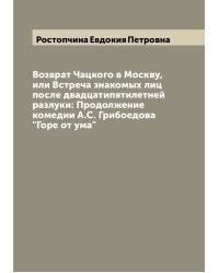 Возврат Чацкого в Москву, или Встреча знакомых лиц после двадцатипятилетней разлуки: Продолжение комедии А.С. Грибоедова "Горе от ума"