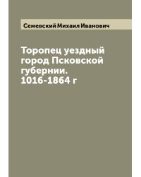 Торопец уездный город Псковской губернии. 1016-1864 г