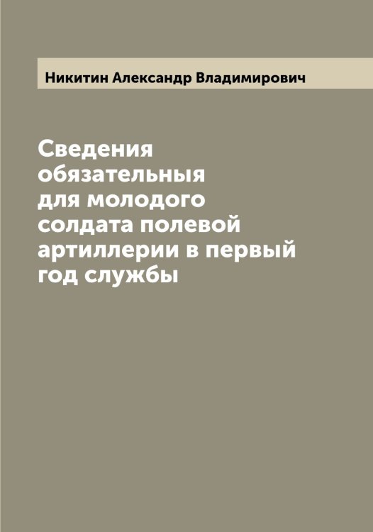 Обложка книги «Сведения обязательныя для молодого солдата полевой артиллерии в первый год службы» — Никитин Александр Владимирович, ISBN 9785519996280