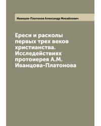 Ереси и расколы первых трех веков христианства. Исследействиях протоиерея А.М. Иванцова-Платонова
