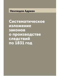 Систематическое изложение законов о производстве следствий по 1831 год
