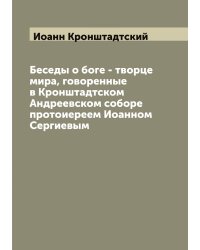 Беседы о боге - творце мира, говоренные в Кронштадтском Андреевском соборе протоиереем Иоанном Сергиевым