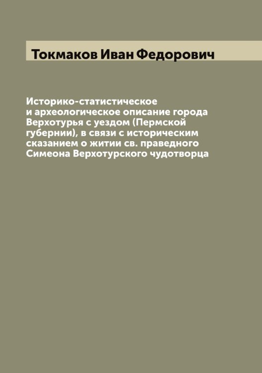 Обложка книги «Историко-статистическое и археологическое описание города Верхотурья с уездом (Пермской губернии), в связи с историческим сказанием о житии св. праведного Симеона Верхотурского чудотворца» — Токмаков Иван Федорович, ISBN 9785519769815