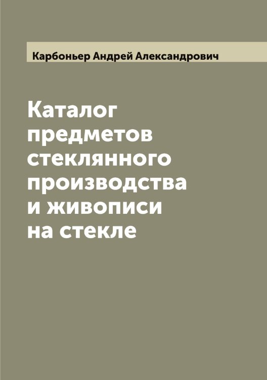 Обложка книги «Каталог предметов стеклянного производства и живописи на стекле» — Карбоньер Андрей Александрович, ISBN 9785519883610