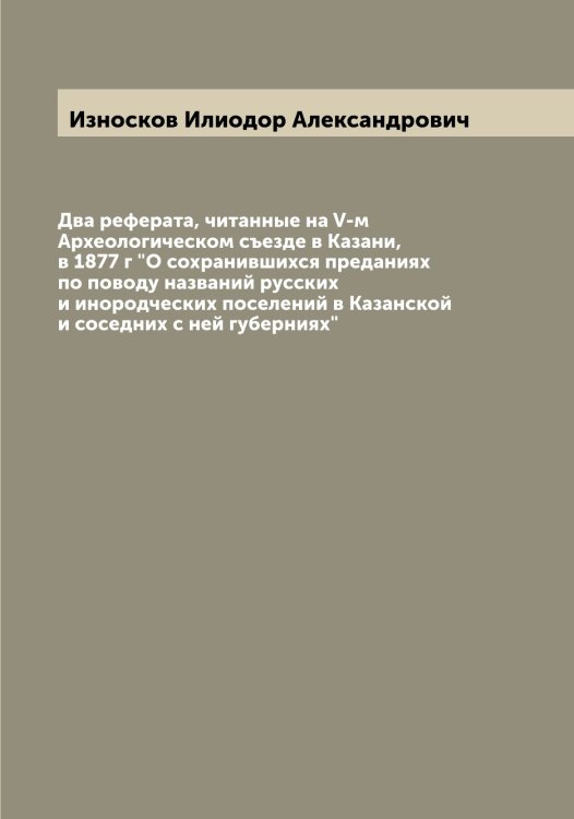 Обложка книги «Два реферата, читанные на V-м Археологическом съезде в Казани, в 1877 г "О сохранившихся преданиях по поводу названий русских и инородческих поселений в Казанской и соседних с ней губерниях"» — Износков Илиодор Александрович, ISBN 9785519869096