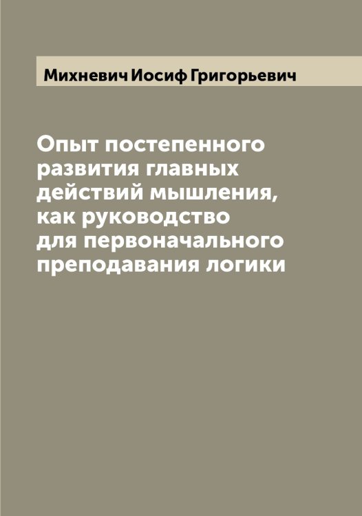 Обложка книги «Опыт постепенного развития главных действий мышления, как руководство для первоначального преподавания логики» — Михневич Иосиф Григорьевич, ISBN 9785519970648