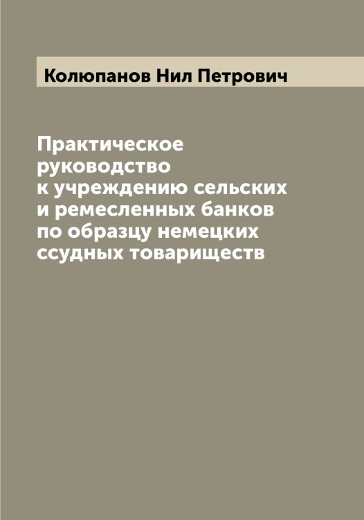 Обложка книги «Практическое руководство к учреждению сельских и ремесленных банков по образцу немецких ссудных товариществ» — Колюпанов Нил Петрович, ISBN 9785519899734