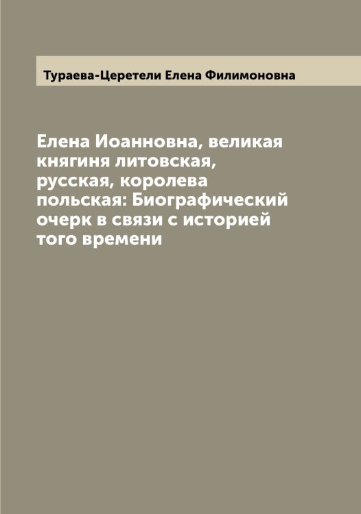 Обложка книги «Елена Иоанновна, великая княгиня литовская, русская, королева польская: Биографический очерк в связи с историей того времени» — Тураева-Церетели Елена Филимоновна, ISBN 9785519778985