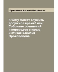 К чему может служить досужное время? или Собрание сочинений и переводов в прозе и стихах Василья Протопопова