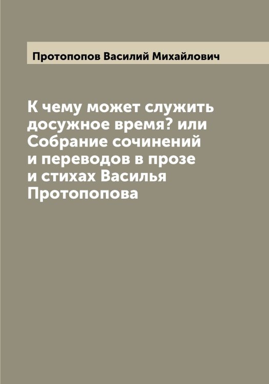 Обложка книги «К чему может служить досужное время? или Собрание сочинений и переводов в прозе и стихах Василья Протопопова» — Протопопов Василий Михайлович, ISBN 9785519796972