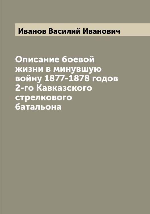 Обложка книги «Описание боевой жизни в минувшую войну 1877-1878 годов 2-го Кавказского стрелкового батальона» — Иванов Василий Иванович, ISBN 9785519865579