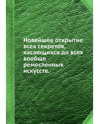 Новейшее открытие всех секретов, касающихся до всех вообще ремесленных искусств.