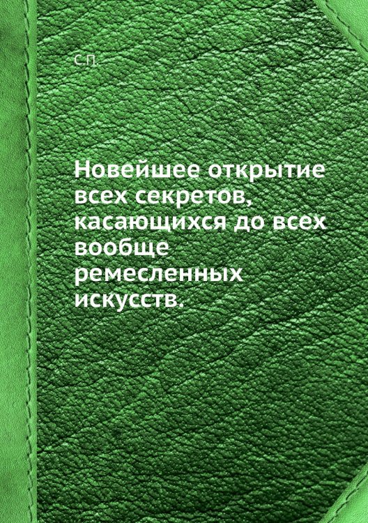 Новейшее открытие всех секретов, касающихся до всех вообще ремесленных искусств.