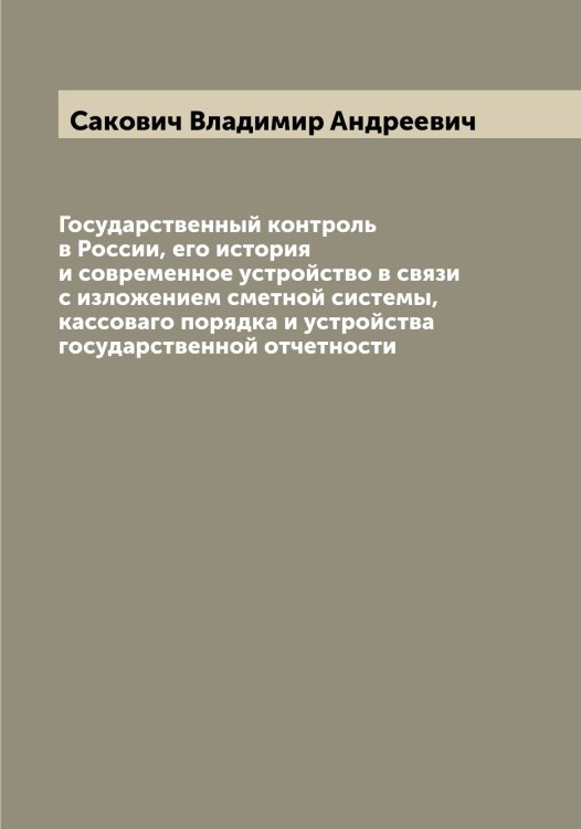 Обложка книги «Государственный контроль в России, его история и современное устройство в связи с изложением сметной системы, кассоваго порядка и устройства государственной отчетности» — Сакович Владимир Андреевич, ISBN 9785519844383