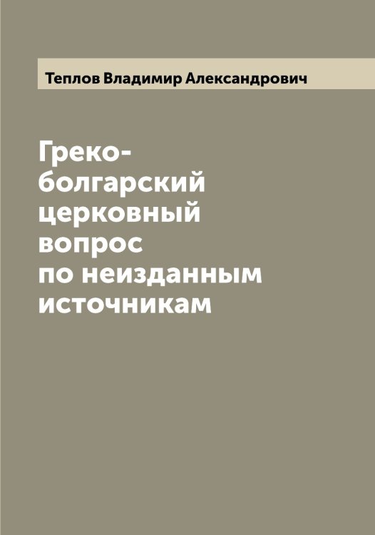 Обложка книги «Греко-болгарский церковный вопрос по неизданным источникам» — Теплов Владимир Александрович, ISBN 9785519765015